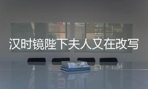 汉时镜陛下夫人又在改写历史