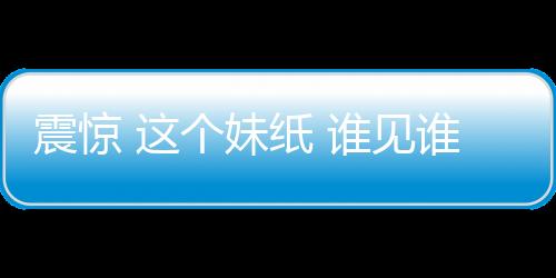 震惊 这个妹纸 谁见谁慌